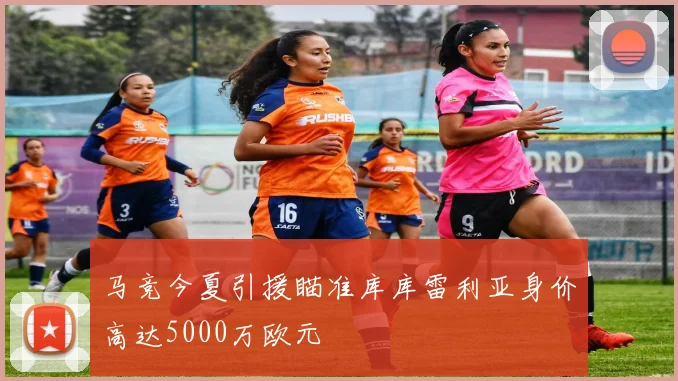 马竞今夏引援瞄准库库雷利亚身价高达5000万欧元