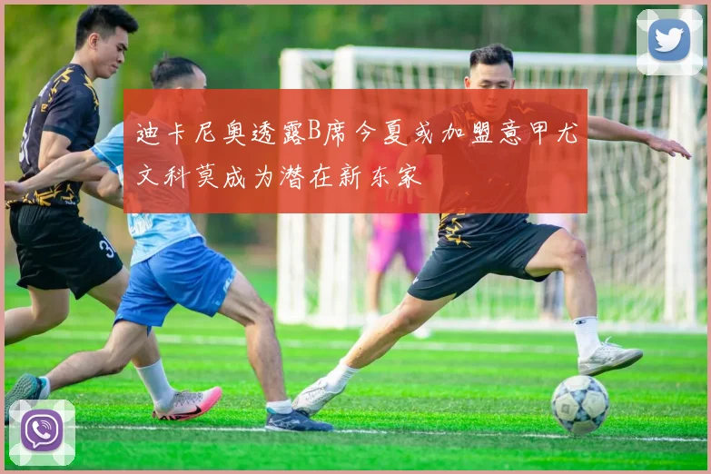 迪卡尼奥透露B席今夏或加盟意甲尤文科莫成为潜在新东家