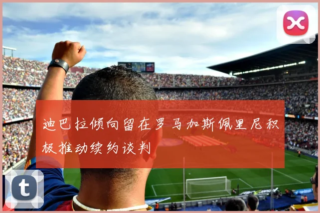 迪巴拉倾向留在罗马加斯佩里尼积极推动续约谈判