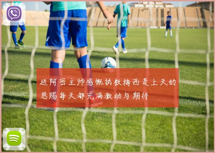 迈阿密主帅感慨执教梅西是上天的恩赐每天都充满激动与期待