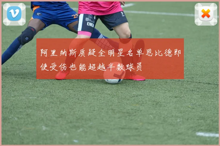 阿里纳斯质疑全明星名单恩比德即使受伤也能超越半数球员