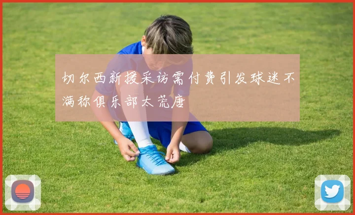 切尔西新援采访需付费引发球迷不满称俱乐部太荒唐
