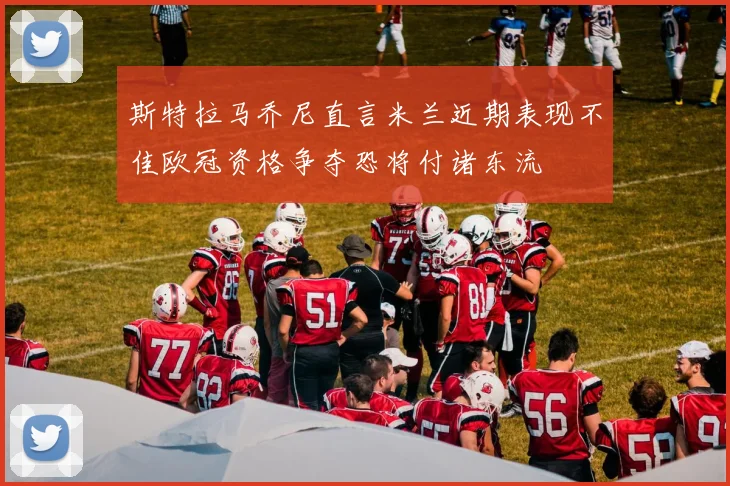 斯特拉马乔尼直言米兰近期表现不佳欧冠资格争夺恐将付诸东流