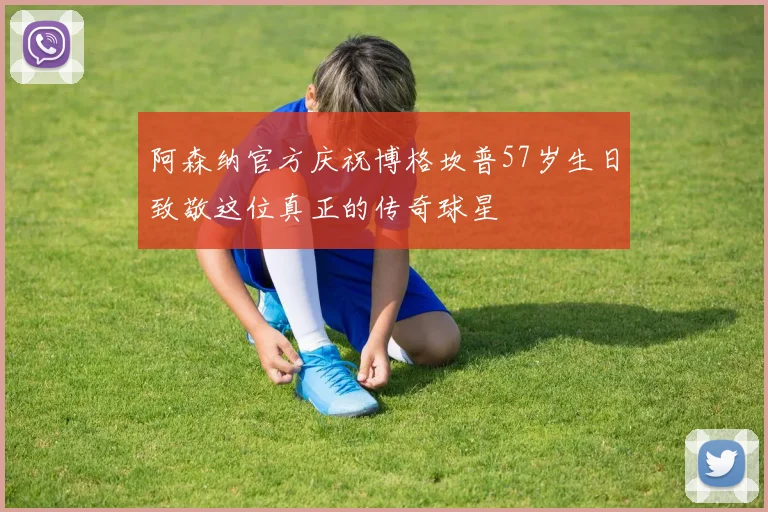 阿森纳官方庆祝博格坎普57岁生日致敬这位真正的传奇球星