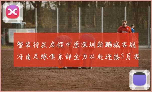 整装待发启程中原深圳新鹏城客战河南足球俱乐部全力以赴迎接5月客场挑战