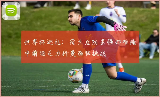 世界杯巡礼：荷兰后防虽强却难掩中前场乏力科曼面临挑战