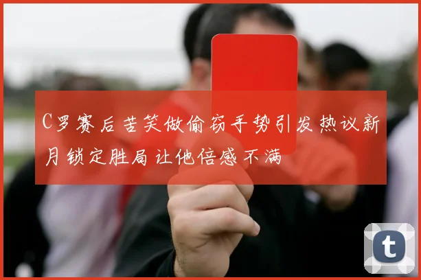 C罗赛后苦笑做偷窃手势引发热议新月锁定胜局让他倍感不满