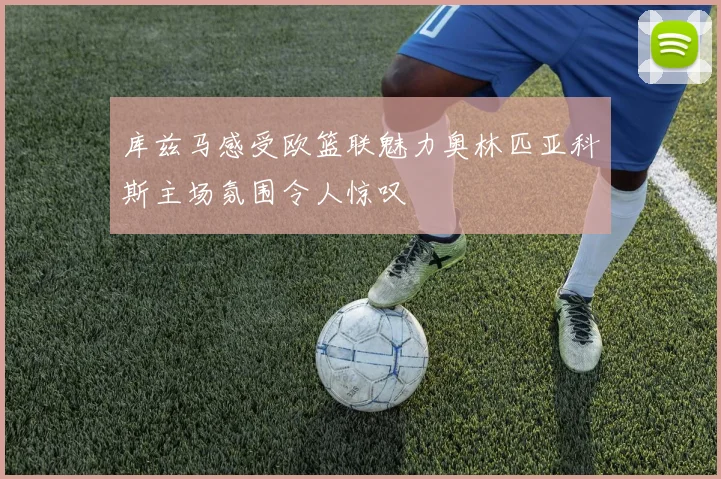 库兹马感受欧篮联魅力奥林匹亚科斯主场氛围令人惊叹