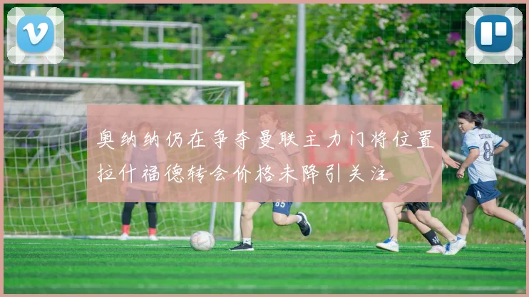 奥纳纳仍在争夺曼联主力门将位置拉什福德转会价格未降引关注