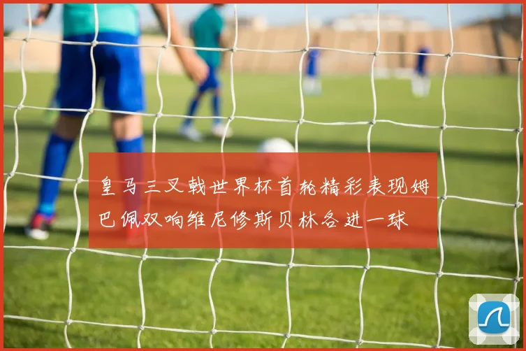 皇马三叉戟世界杯首轮精彩表现姆巴佩双响维尼修斯贝林各进一球