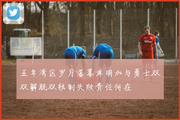 五年湾区岁月落幕库明加与勇士双双解脱双轨制失败责任何在