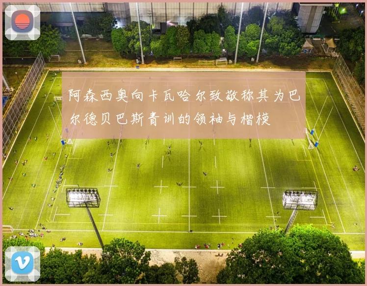 阿森西奥向卡瓦哈尔致敬称其为巴尔德贝巴斯青训的领袖与楷模