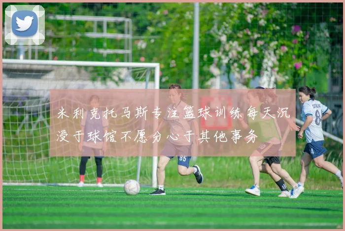 米利克托马斯专注篮球训练每天沉浸于球馆不愿分心于其他事务